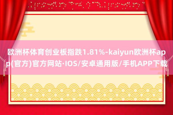 欧洲杯体育创业板指跌1.81%-kaiyun欧洲杯app(官方)官方网站·IOS/安卓通用版/手机APP下载