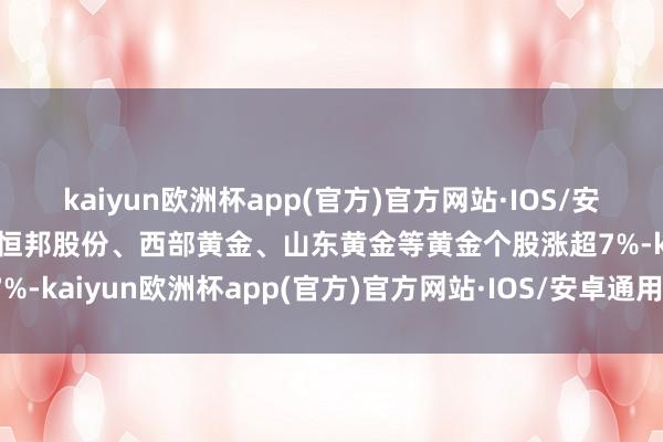 kaiyun欧洲杯app(官方)官方网站·IOS/安卓通用版/手机APP下载恒邦股份、西部黄金、山东黄金等黄金个股涨超7%-kaiyun欧洲杯app(官方)官方网站·IOS/安卓通用版/手机APP下载