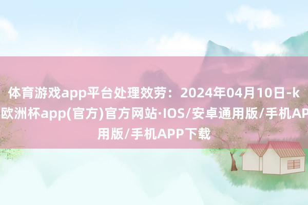 体育游戏app平台处理效劳：2024年04月10日-kaiyun欧洲杯app(官方)官方网站·IOS/安卓通用版/手机APP下载