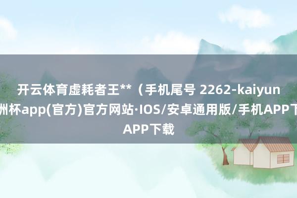 开云体育虚耗者王**（手机尾号 2262-kaiyun欧洲杯app(官方)官方网站·IOS/安卓通用版/手机APP下载