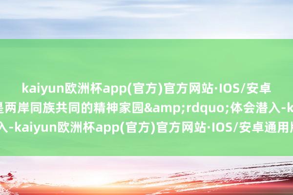 kaiyun欧洲杯app(官方)官方网站·IOS/安卓通用版/手机APP下载是两岸同族共同的精神家园&rdquo;体会潜入-kaiyun欧洲杯app(官方)官方网站·IOS/安卓通用版/手机APP下载