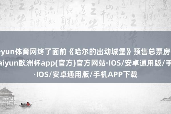 开yun体育网终了面前《哈尔的出动城堡》预售总票房已超621万-kaiyun欧洲杯app(官方)官方网站·IOS/安卓通用版/手机APP下载