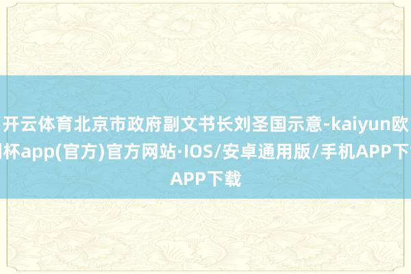 开云体育北京市政府副文书长刘圣国示意-kaiyun欧洲杯app(官方)官方网站·IOS/安卓通用版/手机APP下载