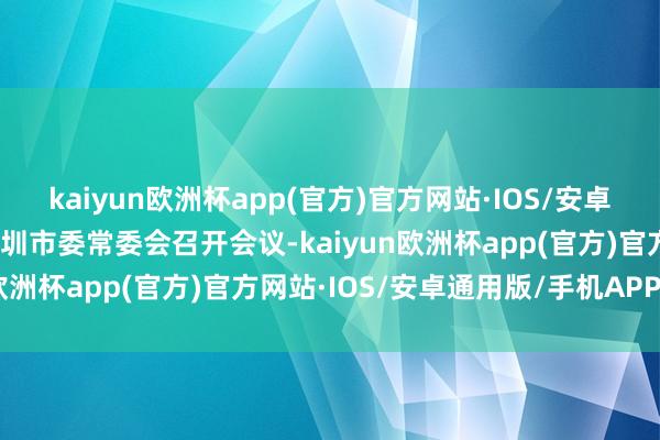 kaiyun欧洲杯app(官方)官方网站·IOS/安卓通用版/手机APP下载深圳市委常委会召开会议-kaiyun欧洲杯app(官方)官方网站·IOS/安卓通用版/手机APP下载