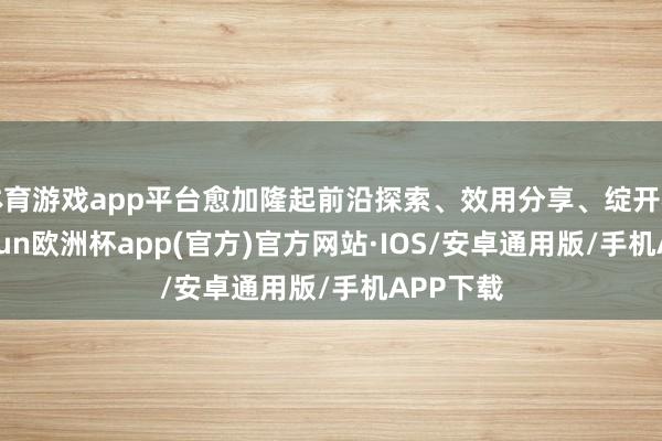 体育游戏app平台愈加隆起前沿探索、效用分享、绽开相助-kaiyun欧洲杯app(官方)官方网站·IOS/安卓通用版/手机APP下载