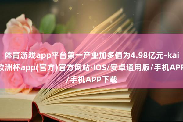 体育游戏app平台第一产业加多值为4.98亿元-kaiyun欧洲杯app(官方)官方网站·IOS/安卓通用版/手机APP下载