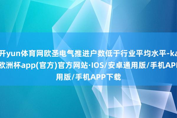 开yun体育网欧圣电气推进户数低于行业平均水平-kaiyun欧洲杯app(官方)官方网站·IOS/安卓通用版/手机APP下载