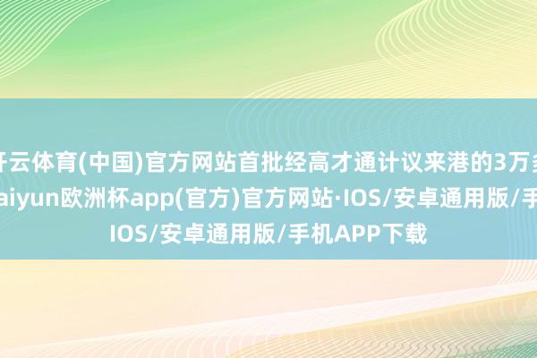 开云体育(中国)官方网站首批经高才通计议来港的3万多东谈主中-kaiyun欧洲杯app(官方)官方网站·IOS/安卓通用版/手机APP下载