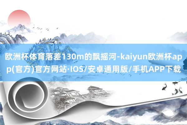 欧洲杯体育落差130m的飘摇河-kaiyun欧洲杯app(官方)官方网站·IOS/安卓通用版/手机APP下载