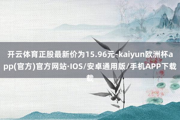 开云体育正股最新价为15.96元-kaiyun欧洲杯app(官方)官方网站·IOS/安卓通用版/手机APP下载