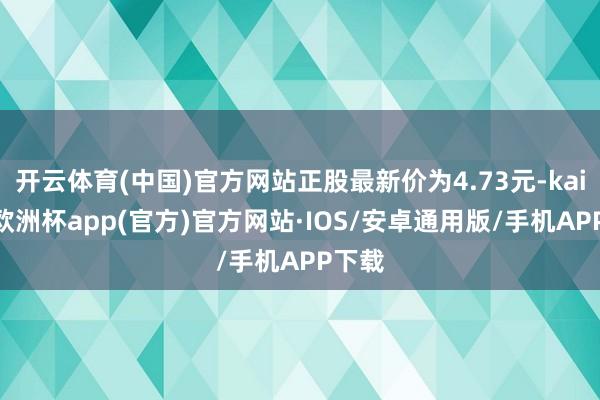 开云体育(中国)官方网站正股最新价为4.73元-kaiyun欧洲杯app(官方)官方网站·IOS/安卓通用版/手机APP下载