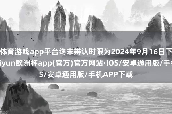 体育游戏app平台终末辩认时限为2024年9月16日下昼四时-kaiyun欧洲杯app(官方)官方网站·IOS/安卓通用版/手机APP下载