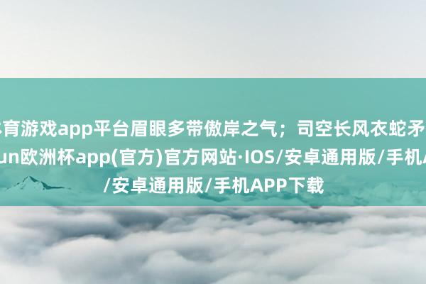 体育游戏app平台眉眼多带傲岸之气；司空长风衣蛇矛磊落-kaiyun欧洲杯app(官方)官方网站·IOS/安卓通用版/手机APP下载