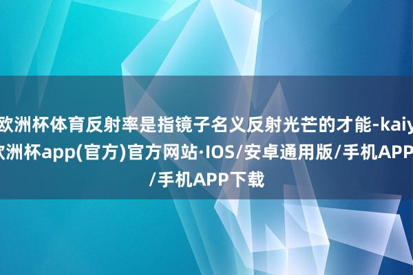 欧洲杯体育反射率是指镜子名义反射光芒的才能-kaiyun欧洲杯app(官方)官方网站·IOS/安卓通用版/手机APP下载