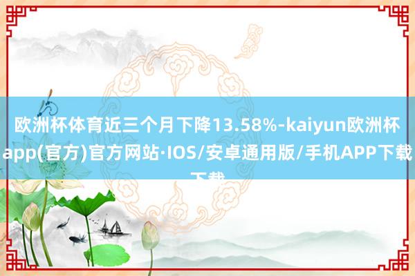 欧洲杯体育近三个月下降13.58%-kaiyun欧洲杯app(官方)官方网站·IOS/安卓通用版/手机APP下载