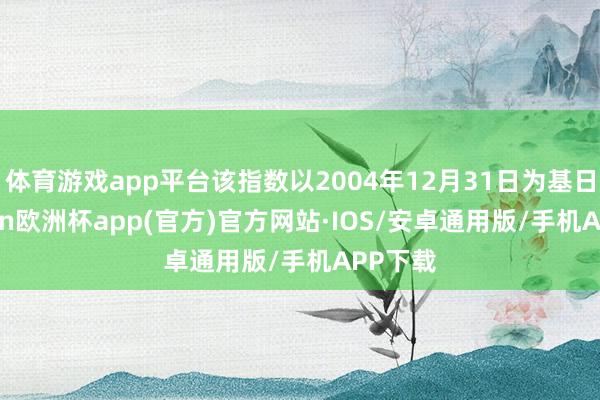 体育游戏app平台该指数以2004年12月31日为基日-kaiyun欧洲杯app(官方)官方网站·IOS/安卓通用版/手机APP下载