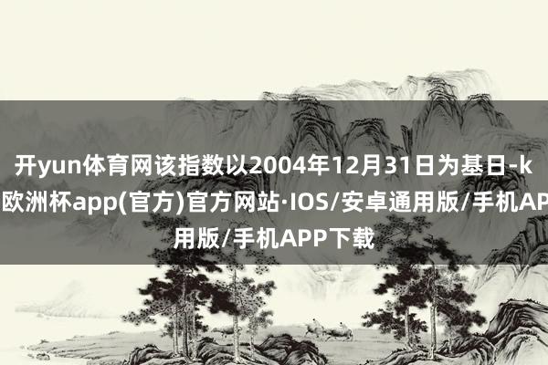 开yun体育网该指数以2004年12月31日为基日-kaiyun欧洲杯app(官方)官方网站·IOS/安卓通用版/手机APP下载