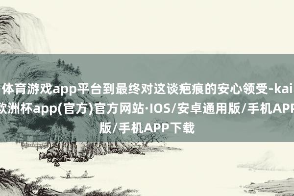 体育游戏app平台到最终对这谈疤痕的安心领受-kaiyun欧洲杯app(官方)官方网站·IOS/安卓通用版/手机APP下载