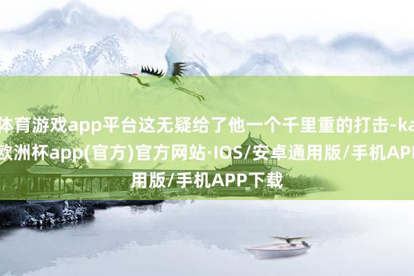 体育游戏app平台这无疑给了他一个千里重的打击-kaiyun欧洲杯app(官方)官方网站·IOS/安卓通用版/手机APP下载