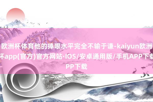 欧洲杯体育他的捧哏水平完全不输于谦-kaiyun欧洲杯app(官方)官方网站·IOS/安卓通用版/手机APP下载