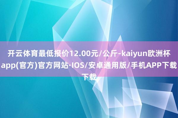 开云体育最低报价12.00元/公斤-kaiyun欧洲杯app(官方)官方网站·IOS/安卓通用版/手机APP下载