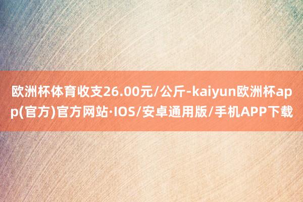 欧洲杯体育收支26.00元/公斤-kaiyun欧洲杯app(官方)官方网站·IOS/安卓通用版/手机APP下载