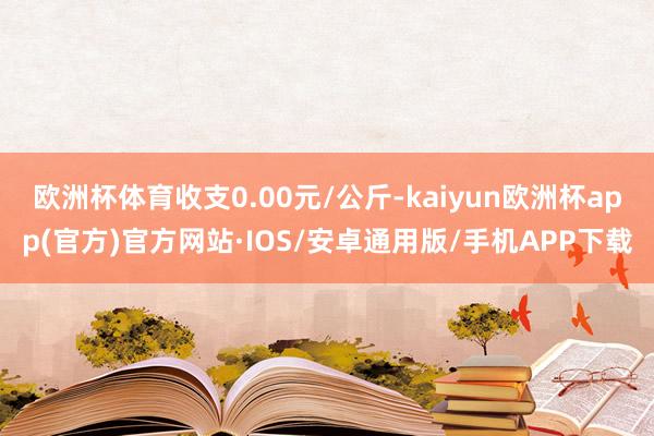 欧洲杯体育收支0.00元/公斤-kaiyun欧洲杯app(官方)官方网站·IOS/安卓通用版/手机APP下载