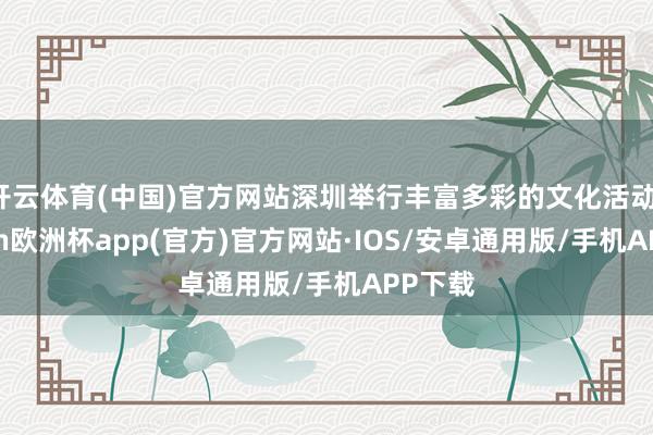 开云体育(中国)官方网站深圳举行丰富多彩的文化活动-kaiyun欧洲杯app(官方)官方网站·IOS/安卓通用版/手机APP下载