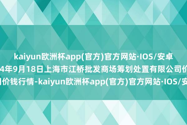 kaiyun欧洲杯app(官方)官方网站·IOS/安卓通用版/手机APP下载2024年9月18日上海市江桥批发商场筹划处置有限公司价钱行情-kaiyun欧洲杯app(官方)官方网站·IOS/安卓通用版/手机APP下载