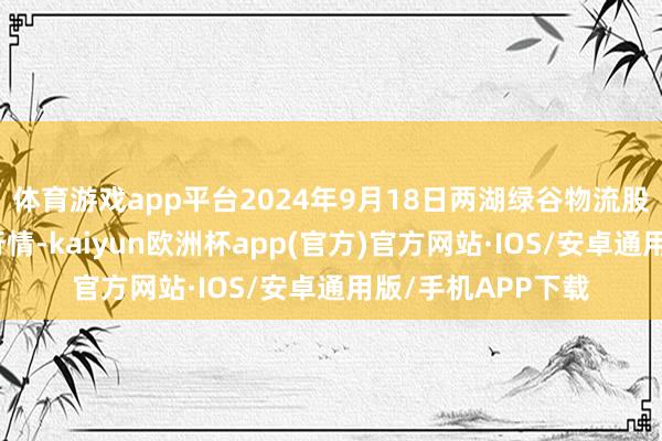 体育游戏app平台2024年9月18日两湖绿谷物流股份有限公司价钱行情-kaiyun欧洲杯app(官方)官方网站·IOS/安卓通用版/手机APP下载