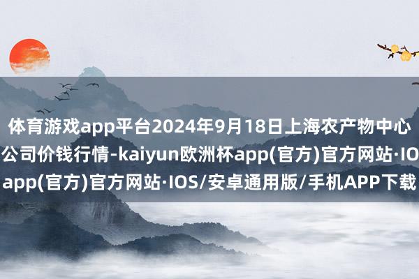 体育游戏app平台2024年9月18日上海农产物中心批发市集标的处治有限公司价钱行情-kaiyun欧洲杯app(官方)官方网站·IOS/安卓通用版/手机APP下载