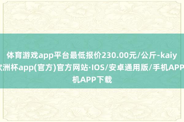 体育游戏app平台最低报价230.00元/公斤-kaiyun欧洲杯app(官方)官方网站·IOS/安卓通用版/手机APP下载