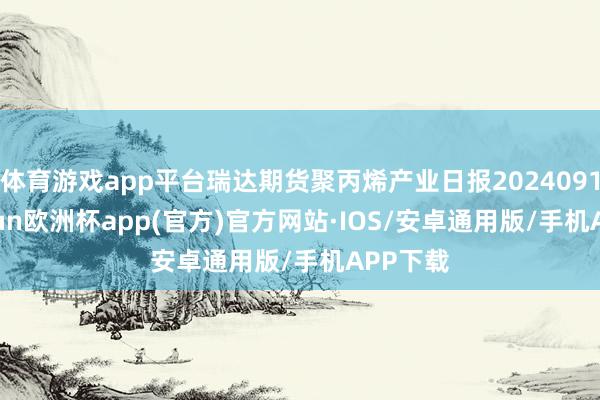 体育游戏app平台瑞达期货聚丙烯产业日报20240919-kaiyun欧洲杯app(官方)官方网站·IOS/安卓通用版/手机APP下载