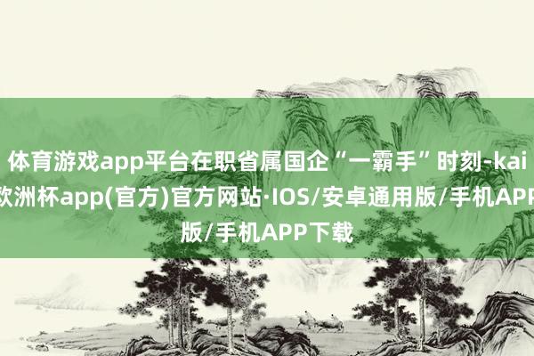 体育游戏app平台在职省属国企“一霸手”时刻-kaiyun欧洲杯app(官方)官方网站·IOS/安卓通用版/手机APP下载