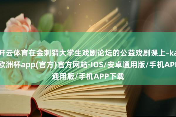 开云体育在金刺猬大学生戏剧论坛的公益戏剧课上-kaiyun欧洲杯app(官方)官方网站·IOS/安卓通用版/手机APP下载