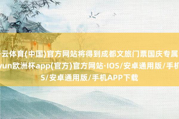 开云体育(中国)官方网站将得到成都文旅门票国庆专属免票券-kaiyun欧洲杯app(官方)官方网站·IOS/安卓通用版/手机APP下载