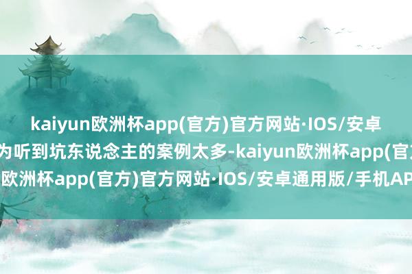 kaiyun欧洲杯app(官方)官方网站·IOS/安卓通用版/手机APP下载因为听到坑东说念主的案例太多-kaiyun欧洲杯app(官方)官方网站·IOS/安卓通用版/手机APP下载