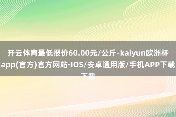 开云体育最低报价60.00元/公斤-kaiyun欧洲杯app(官方)官方网站·IOS/安卓通用版/手机APP下载