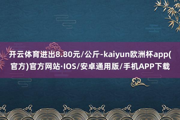 开云体育进出8.80元/公斤-kaiyun欧洲杯app(官方)官方网站·IOS/安卓通用版/手机APP下载