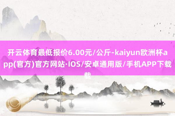 开云体育最低报价6.00元/公斤-kaiyun欧洲杯app(官方)官方网站·IOS/安卓通用版/手机APP下载