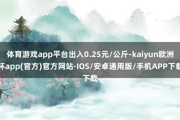 体育游戏app平台出入0.25元/公斤-kaiyun欧洲杯app(官方)官方网站·IOS/安卓通用版/手机APP下载