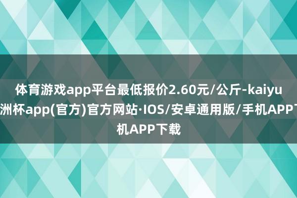 体育游戏app平台最低报价2.60元/公斤-kaiyun欧洲杯app(官方)官方网站·IOS/安卓通用版/手机APP下载