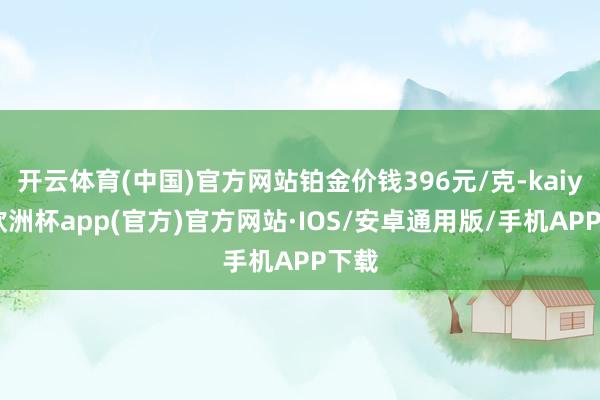 开云体育(中国)官方网站铂金价钱396元/克-kaiyun欧洲杯app(官方)官方网站·IOS/安卓通用版/手机APP下载