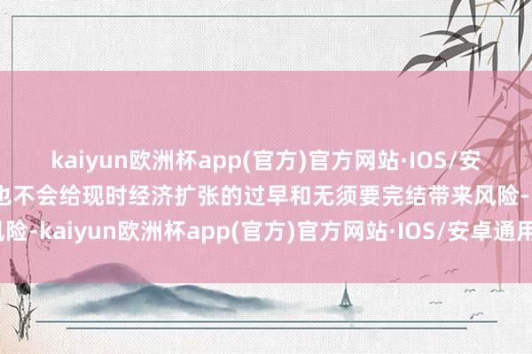 kaiyun欧洲杯app(官方)官方网站·IOS/安卓通用版/手机APP下载也不会给现时经济扩张的过早和无须要完结带来风险-kaiyun欧洲杯app(官方)官方网站·IOS/安卓通用版/手机APP下载