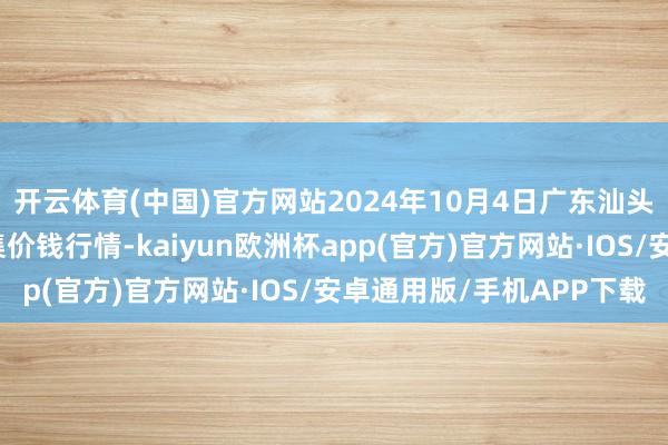 开云体育(中国)官方网站2024年10月4日广东汕头农副产物批发中心市集价钱行情-kaiyun欧洲杯app(官方)官方网站·IOS/安卓通用版/手机APP下载