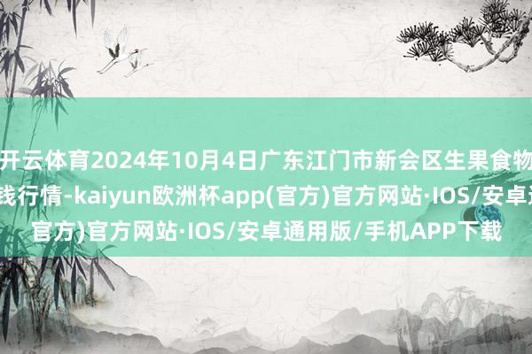 开云体育2024年10月4日广东江门市新会区生果食物批发市集有限公司价钱行情-kaiyun欧洲杯app(官方)官方网站·IOS/安卓通用版/手机APP下载