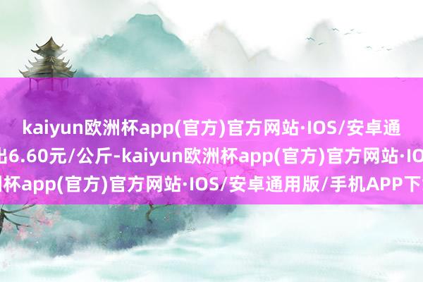 kaiyun欧洲杯app(官方)官方网站·IOS/安卓通用版/手机APP下载进出6.60元/公斤-kaiyun欧洲杯app(官方)官方网站·IOS/安卓通用版/手机APP下载