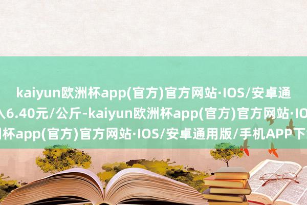 kaiyun欧洲杯app(官方)官方网站·IOS/安卓通用版/手机APP下载出入6.40元/公斤-kaiyun欧洲杯app(官方)官方网站·IOS/安卓通用版/手机APP下载