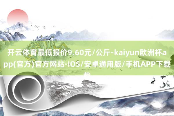 开云体育最低报价9.60元/公斤-kaiyun欧洲杯app(官方)官方网站·IOS/安卓通用版/手机APP下载