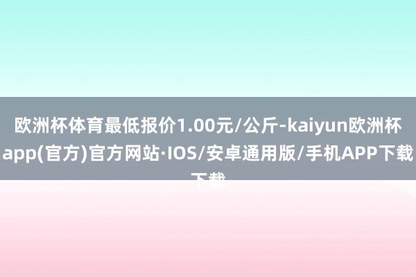 欧洲杯体育最低报价1.00元/公斤-kaiyun欧洲杯app(官方)官方网站·IOS/安卓通用版/手机APP下载